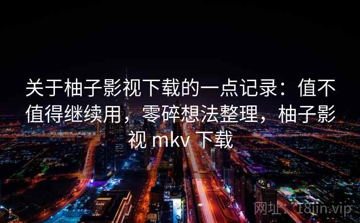 关于柚子影视下载的一点记录：值不值得继续用，零碎想法整理，柚子影视 mkv 下载