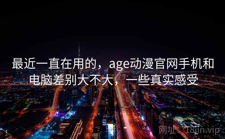 最近一直在用的，age动漫官网手机和电脑差别大不大，一些真实感受