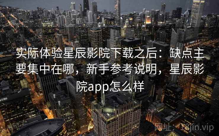 实际体验星辰影院下载之后：缺点主要集中在哪，新手参考说明，星辰影院app怎么样