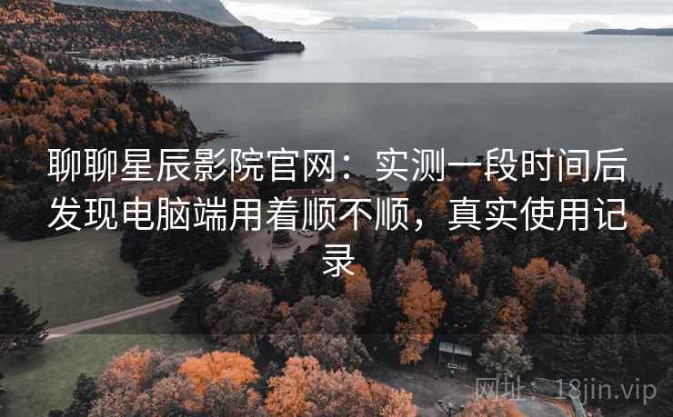聊聊星辰影院官网：实测一段时间后发现电脑端用着顺不顺，真实使用记录