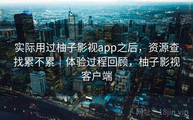 实际用过柚子影视app之后，资源查找累不累｜体验过程回顾，柚子影视客户端