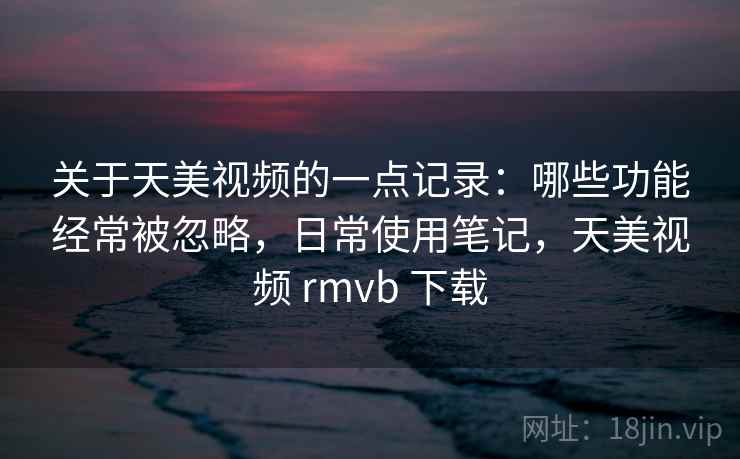 关于天美视频的一点记录：哪些功能经常被忽略，日常使用笔记，天美视频 rmvb 下载