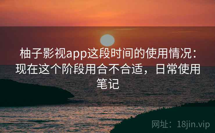 柚子影视app这段时间的使用情况：现在这个阶段用合不合适，日常使用笔记