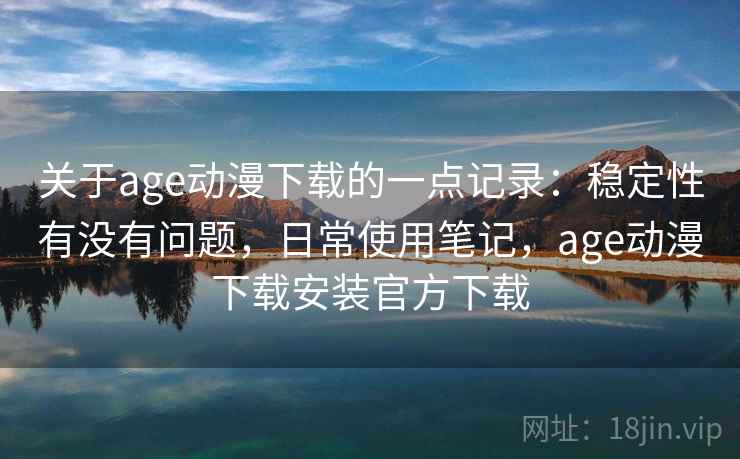 关于age动漫下载的一点记录：稳定性有没有问题，日常使用笔记，age动漫下载安装官方下载