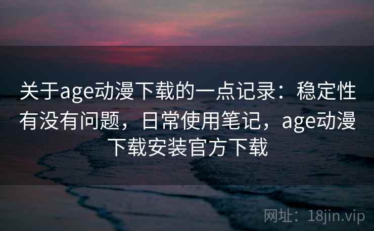 关于age动漫下载的一点记录：稳定性有没有问题，日常使用笔记，age动漫下载安装官方下载