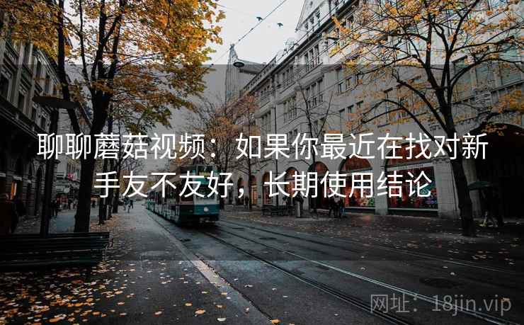 聊聊蘑菇视频:如果你最近在找对新手友不友好,长期使用结论 聊聊蘑菇视频:如果你最近在找对新手友不友好,长期使用结论