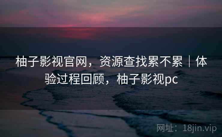 柚子影视官网,资源查找累不累|体验过程回顾,柚子影视pc 柚子影视官网,资源查找累不累|体验过程回顾,柚子影视pc