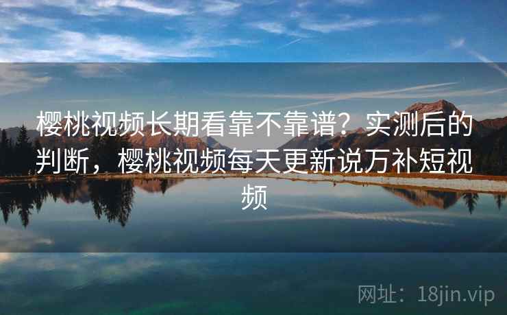 樱桃视频长期看靠不靠谱？实测后的判断，樱桃视频每天更新说万补短视频