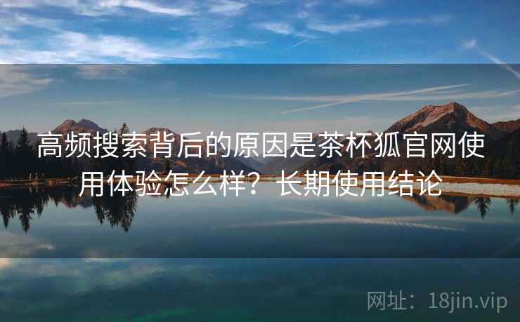 高频搜索背后的原因是茶杯狐官网使用体验怎么样？长期使用结论