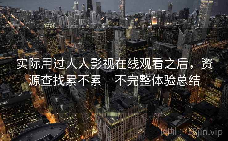 实际用过人人影视在线观看之后,资源查找累不累|不完整体验总结 实际用过人人影视在线观看之后,资源查找累不累|不完整体验总结