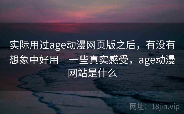 实际用过age动漫网页版之后，有没有想象中好用｜一些真实感受，age动漫网站是什么