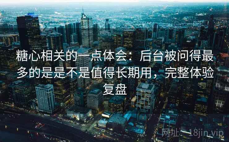 糖心相关的一点体会：后台被问得最多的是是不是值得长期用，完整体验复盘