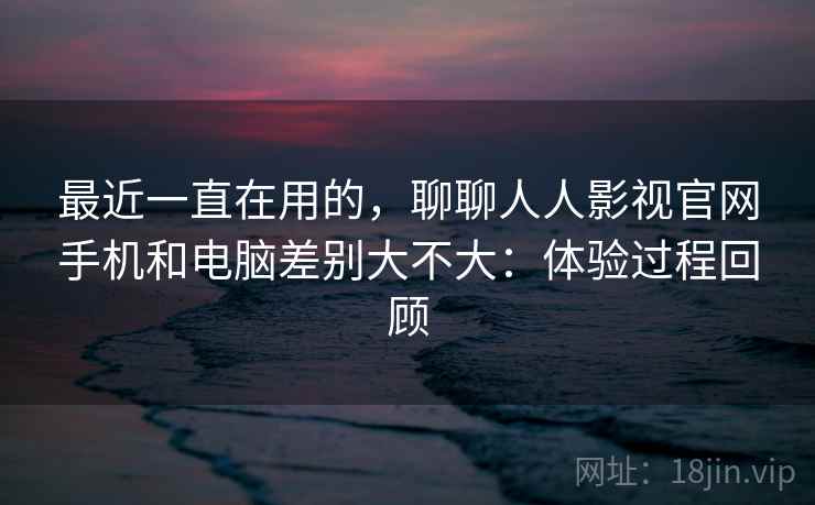 最近一直在用的，聊聊人人影视官网手机和电脑差别大不大：体验过程回顾