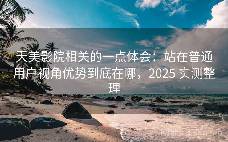 天美影院相关的一点体会：站在普通用户视角优势到底在哪，2025 实测整理