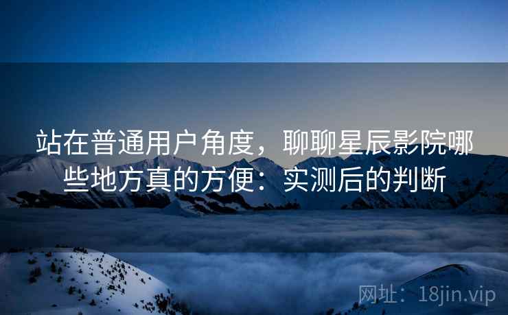 站在普通用户角度，聊聊星辰影院哪些地方真的方便：实测后的判断