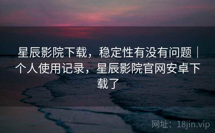 星辰影院下载，稳定性有没有问题｜个人使用记录，星辰影院官网安卓下载了