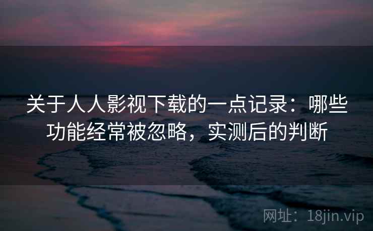 关于人人影视下载的一点记录：哪些功能经常被忽略，实测后的判断