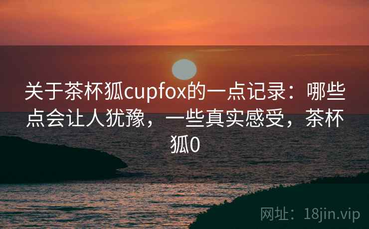 关于茶杯狐cupfox的一点记录：哪些点会让人犹豫，一些真实感受，茶杯狐0