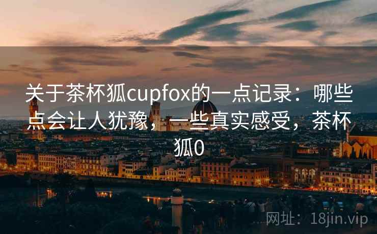 关于茶杯狐cupfox的一点记录：哪些点会让人犹豫，一些真实感受，茶杯狐0
