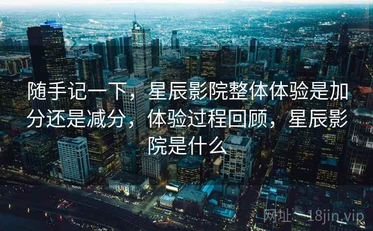 随手记一下，星辰影院整体体验是加分还是减分，体验过程回顾，星辰影院是什么