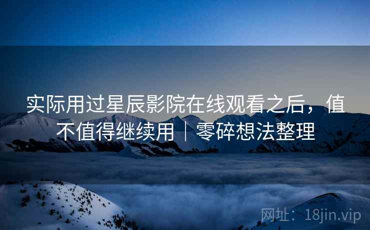 实际用过星辰影院在线观看之后,值不值得继续用|零碎想法整理 实际用过星辰影院在线观看之后,值不值得继续用|零碎想法整理