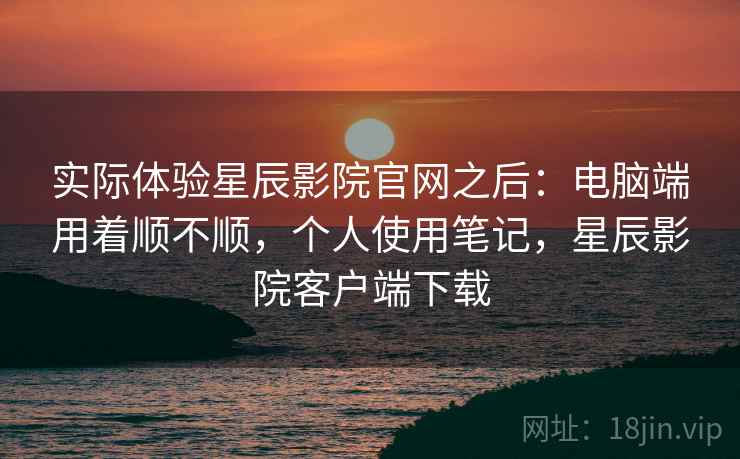 实际体验星辰影院官网之后:电脑端用着顺不顺,个人使用笔记,星辰影院客户端下载 实际体验星辰影院官网之后:电脑端用着顺不顺,个人使用笔记,星辰影院客户端下载