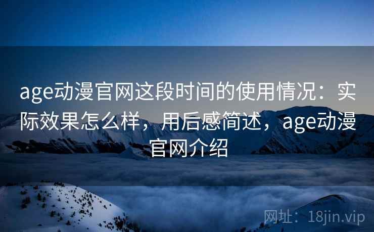 age动漫官网这段时间的使用情况：实际效果怎么样，用后感简述，age动漫官网介绍