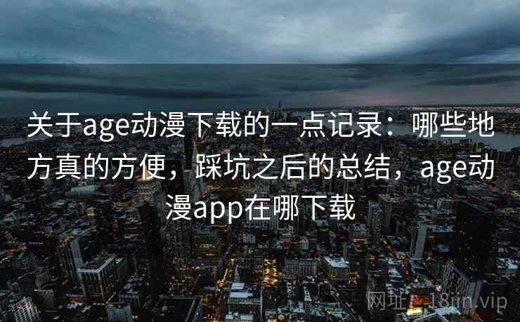 关于age动漫下载的一点记录：哪些地方真的方便，踩坑之后的总结，age动漫app在哪下载