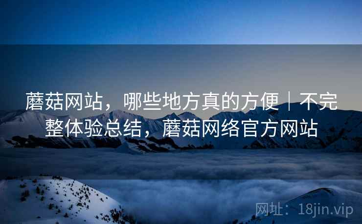 蘑菇网站，哪些地方真的方便｜不完整体验总结，蘑菇网络官方网站