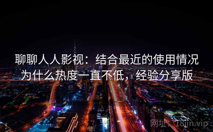 聊聊人人影视：结合最近的使用情况为什么热度一直不低，经验分享版