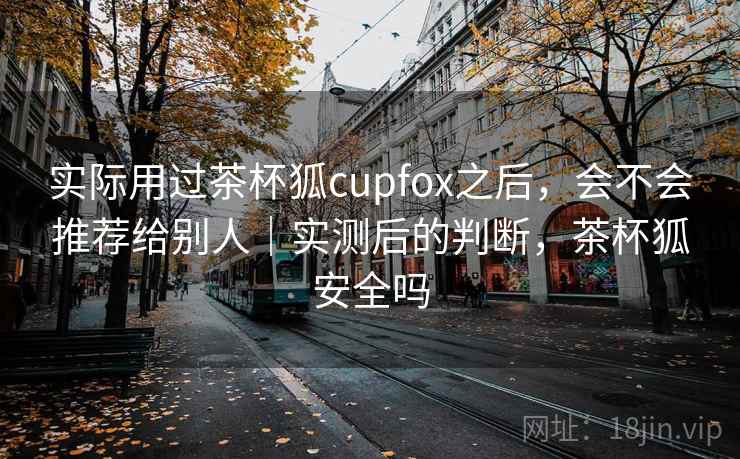 实际用过茶杯狐cupfox之后，会不会推荐给别人｜实测后的判断，茶杯狐安全吗