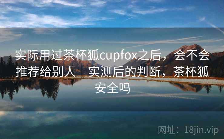 实际用过茶杯狐cupfox之后，会不会推荐给别人｜实测后的判断，茶杯狐安全吗