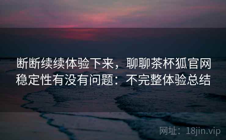 断断续续体验下来，聊聊茶杯狐官网稳定性有没有问题：不完整体验总结