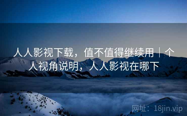 人人影视下载，值不值得继续用｜个人视角说明，人人影视在哪下