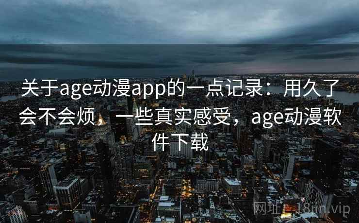 关于age动漫app的一点记录：用久了会不会烦，一些真实感受，age动漫软件下载