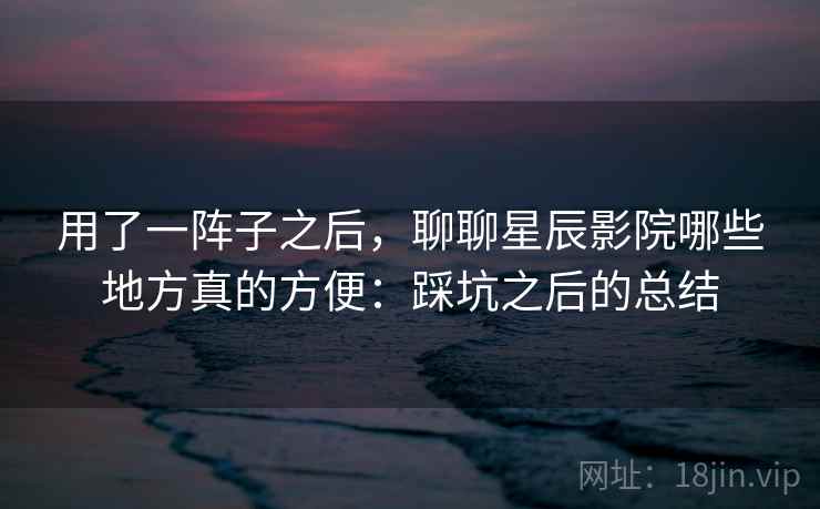 用了一阵子之后，聊聊星辰影院哪些地方真的方便：踩坑之后的总结