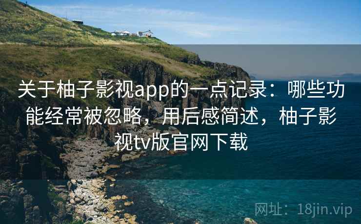 关于柚子影视app的一点记录：哪些功能经常被忽略，用后感简述，柚子影视tv版官网下载