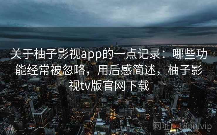 关于柚子影视app的一点记录：哪些功能经常被忽略，用后感简述，柚子影视tv版官网下载