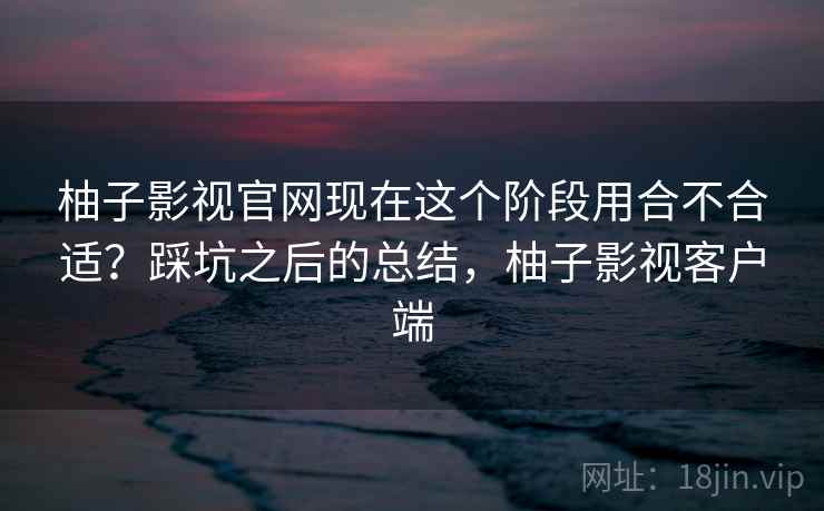 柚子影视官网现在这个阶段用合不合适？踩坑之后的总结，柚子影视客户端