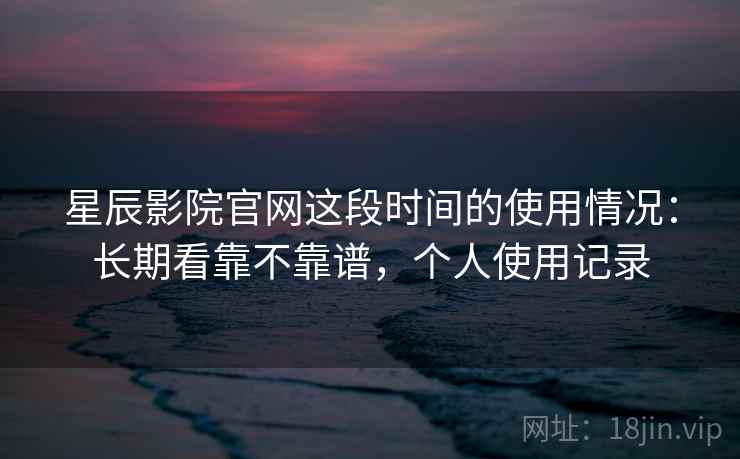 星辰影院官网这段时间的使用情况：长期看靠不靠谱，个人使用记录