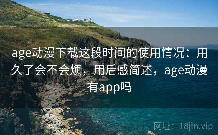 age动漫下载这段时间的使用情况：用久了会不会烦，用后感简述，age动漫有app吗