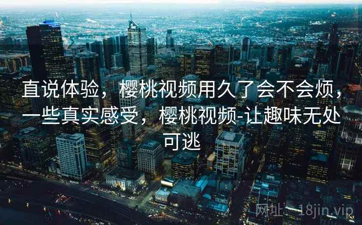 直说体验，樱桃视频用久了会不会烦，一些真实感受，樱桃视频-让趣味无处可逃