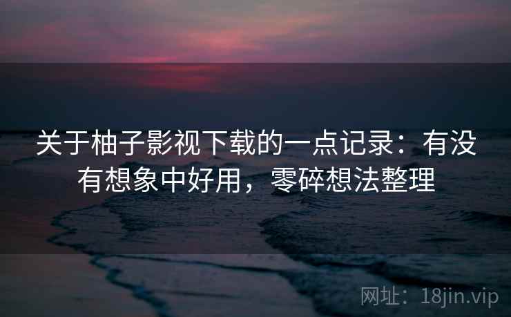 关于柚子影视下载的一点记录：有没有想象中好用，零碎想法整理
