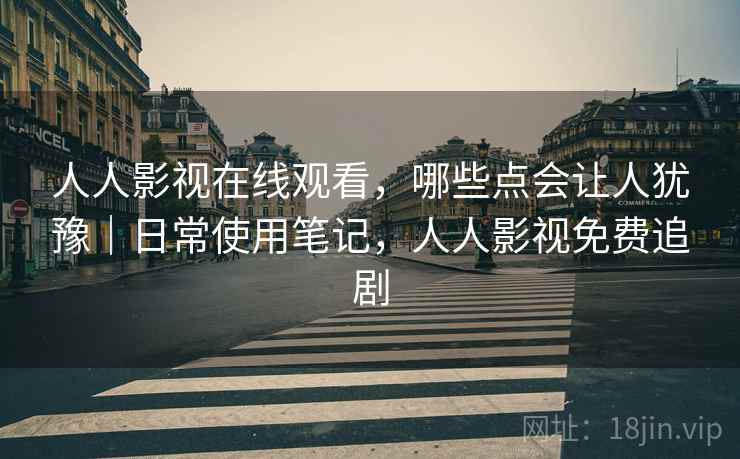 人人影视在线观看，哪些点会让人犹豫｜日常使用笔记，人人影视免费追剧