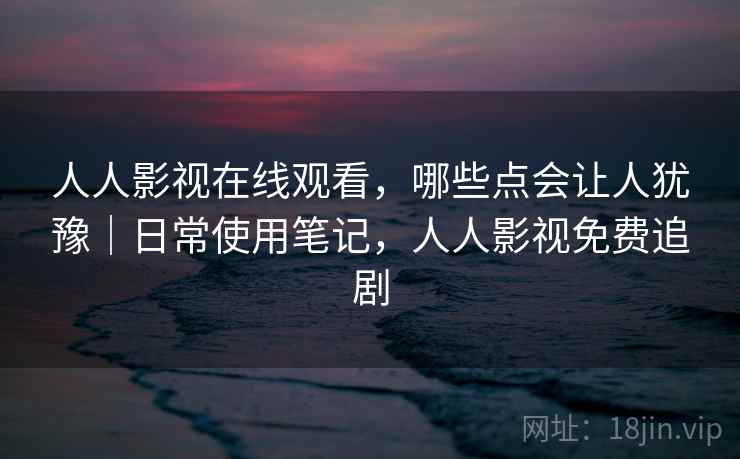 人人影视在线观看，哪些点会让人犹豫｜日常使用笔记，人人影视免费追剧