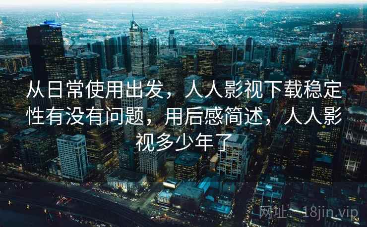 从日常使用出发，人人影视下载稳定性有没有问题，用后感简述，人人影视多少年了