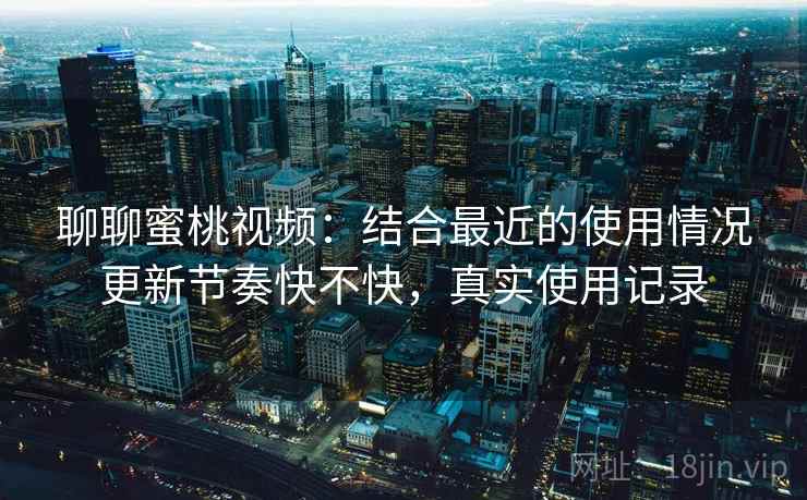 聊聊蜜桃视频：结合最近的使用情况更新节奏快不快，真实使用记录