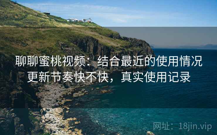 聊聊蜜桃视频：结合最近的使用情况更新节奏快不快，真实使用记录