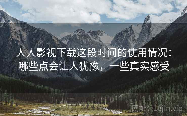 人人影视下载这段时间的使用情况：哪些点会让人犹豫，一些真实感受