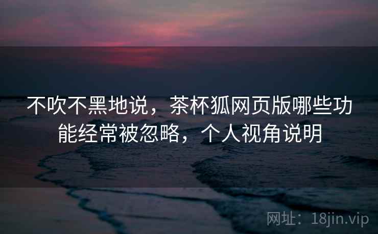 不吹不黑地说，茶杯狐网页版哪些功能经常被忽略，个人视角说明
